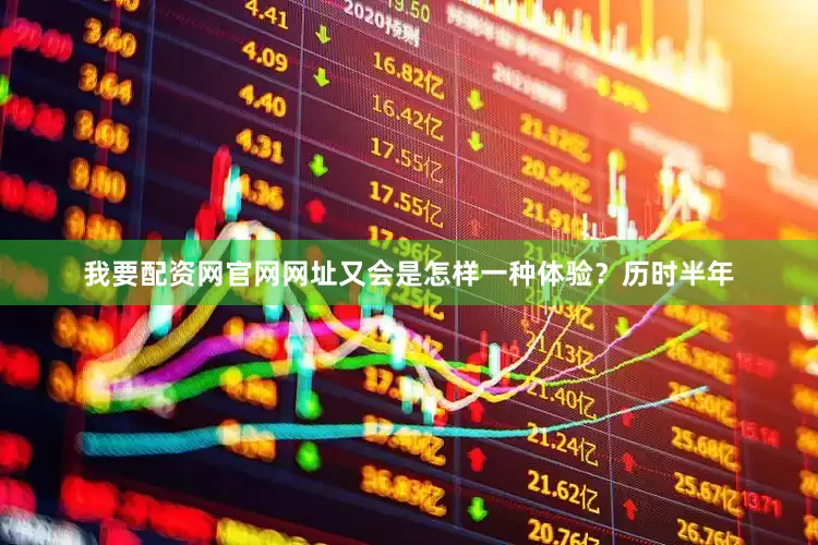 我要配资网官网网址又会是怎样一种体验？历时半年