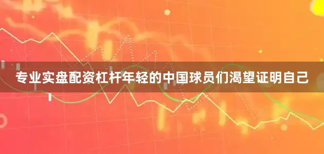 专业实盘配资杠杆年轻的中国球员们渴望证明自己