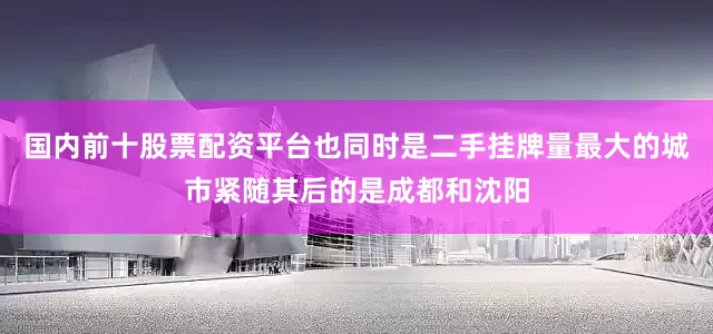 国内前十股票配资平台也同时是二手挂牌量最大的城市紧随其后的是成都和沈阳