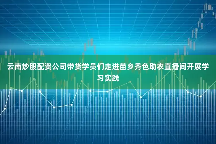 云南炒股配资公司带货学员们走进苗乡秀色助农直播间开展学习实践