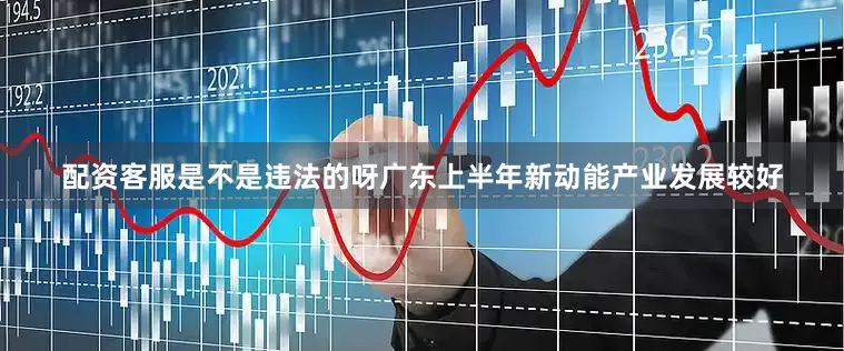 配资客服是不是违法的呀广东上半年新动能产业发展较好