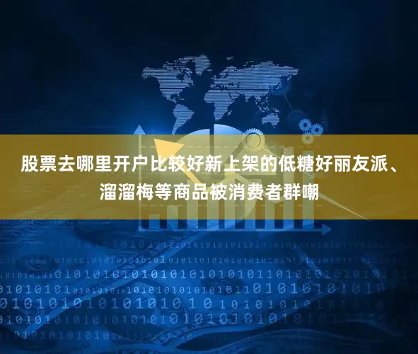 股票去哪里开户比较好新上架的低糖好丽友派、溜溜梅等商品被消费者群嘲