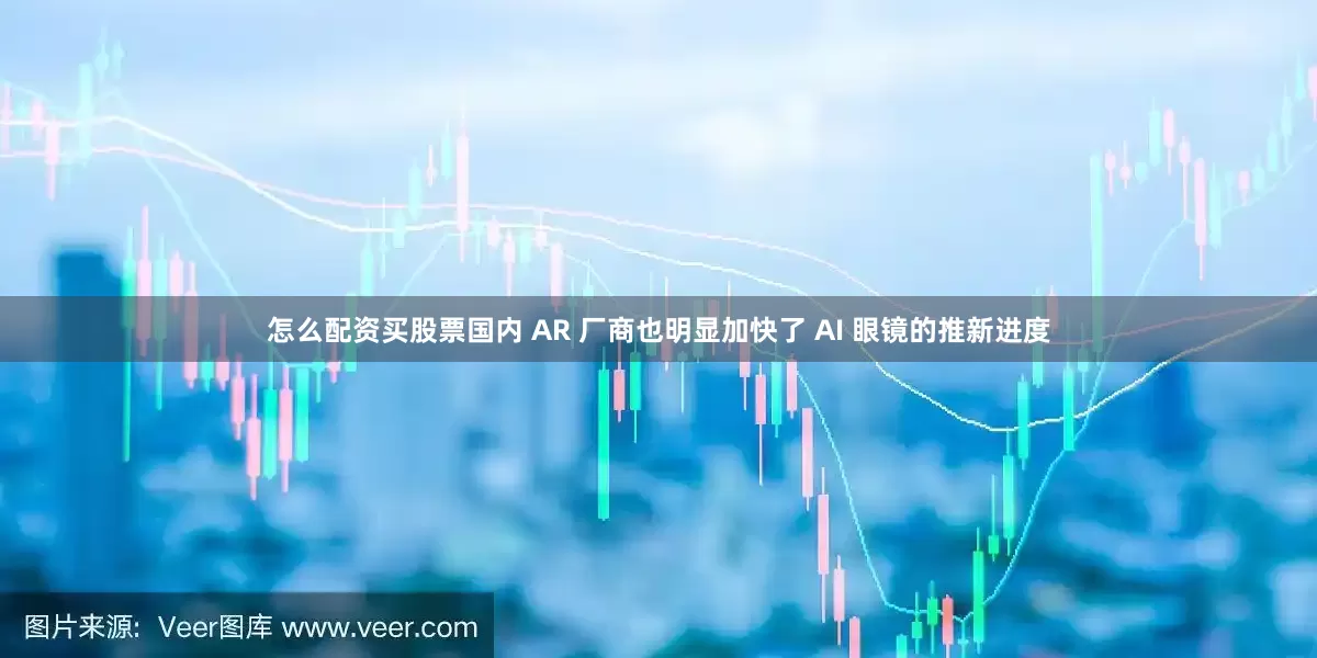 怎么配资买股票国内 AR 厂商也明显加快了 AI 眼镜的推新进度
