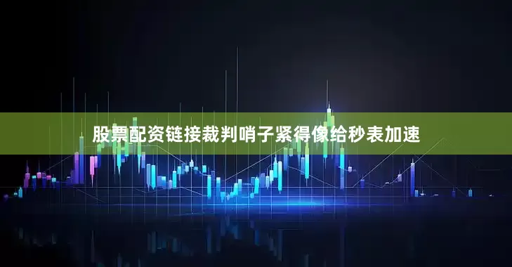 股票配资链接裁判哨子紧得像给秒表加速
