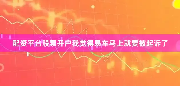 配资平台股票开户我觉得易车马上就要被起诉了