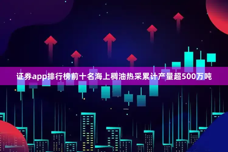 证券app排行榜前十名海上稠油热采累计产量超500万吨