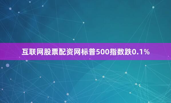 互联网股票配资网标普500指数跌0.1%