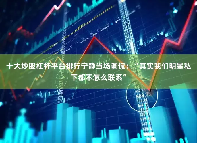 十大炒股杠杆平台排行宁静当场调侃：“其实我们明星私下都不怎么联系”